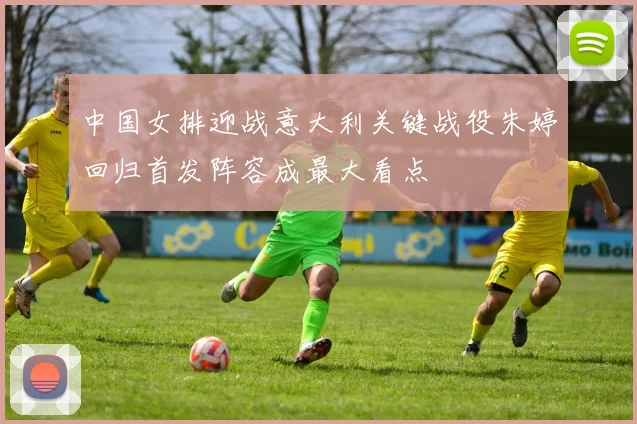 中国女排迎战意大利关键战役朱婷回归首发阵容成最大看点