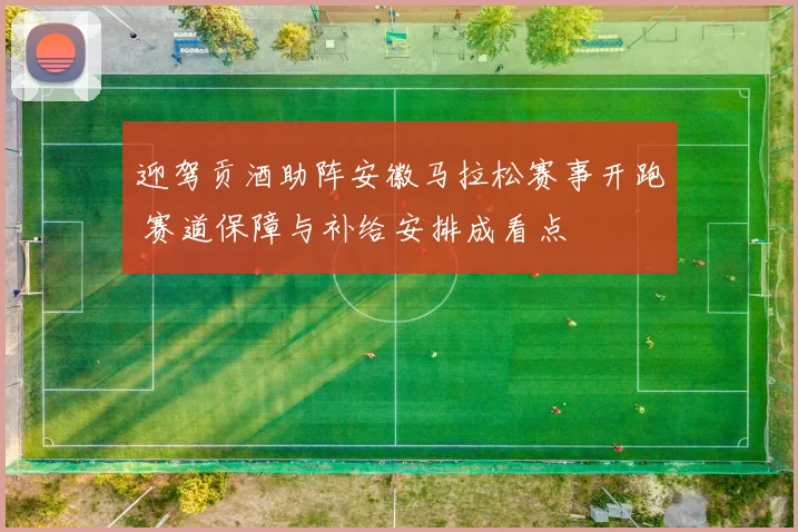 迎驾贡酒助阵安徽马拉松赛事开跑 赛道保障与补给安排成看点
