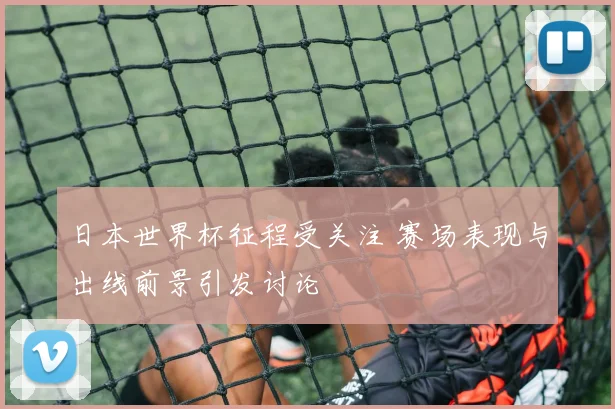 日本世界杯征程受关注 赛场表现与出线前景引发讨论