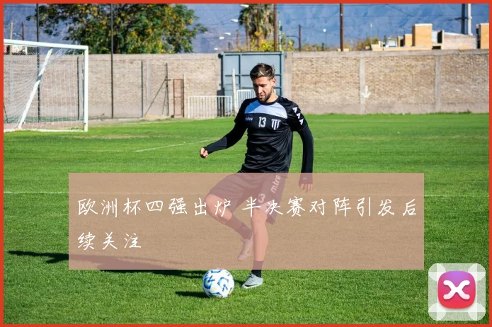 欧洲杯四强出炉 半决赛对阵引发后续关注