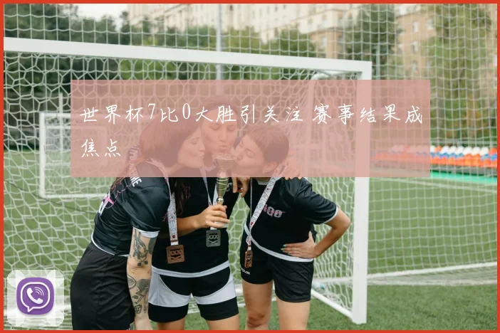 世界杯7比0大胜引关注 赛事结果成焦点