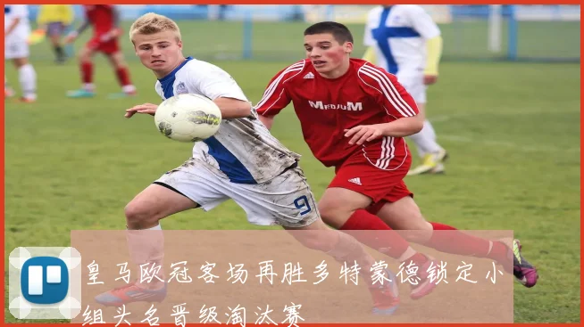 皇马欧冠客场再胜多特蒙德锁定小组头名晋级淘汰赛