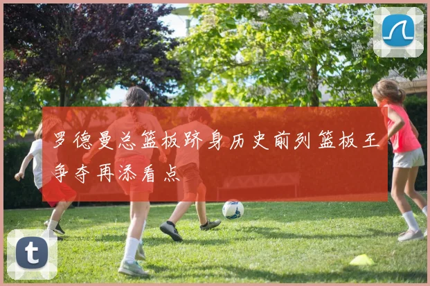 罗德曼总篮板跻身历史前列篮板王争夺再添看点